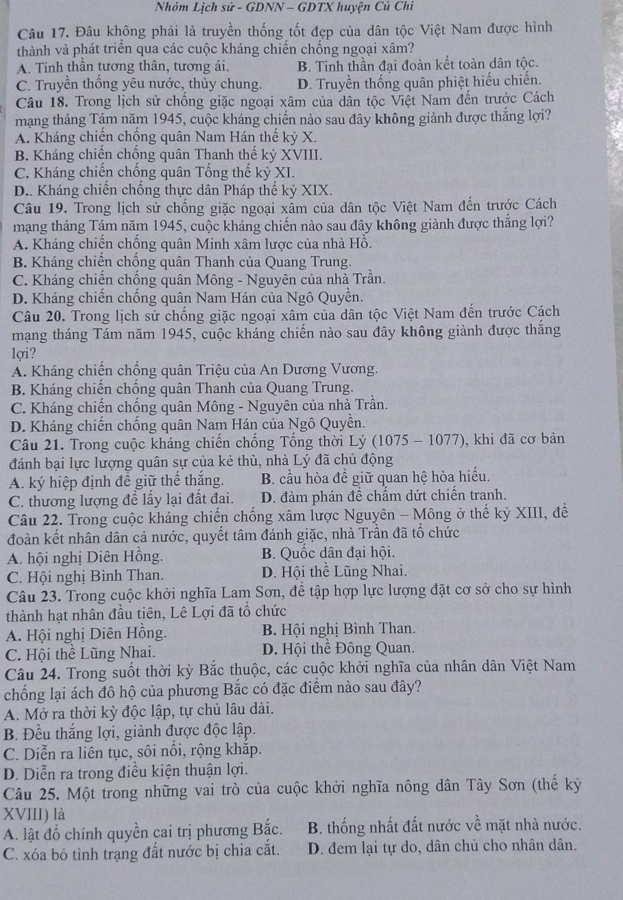 Nhóm Lịch sử - GDNN - GDTX huyện Củ Chi
Câu 17. Đâu không phải là truyền thống tốt đẹp của dân tộc Việt Nam được hình
thành và phát triển qua các cuộc kháng chiến chống ngoại xâm?
A. Tinh thần tương thân, tương ái. B. Tinh thần đại đoàn kết toàn dân tộc.
C. Truyền thống yêu nước, thủy chung. D. Truyền thống quân phiệt hiếu chiến.
Câu 18. Trong lịch sử chống giặc ngoại xâm của dân tộc Việt Nam đến trước Cách
mạng tháng Tám năm 1945, cuộc kháng chiến nào sau đây không giành được thắng lợi?
A. Kháng chiến chống quân Nam Hán thế kỷ X.
B. Kháng chiến chống quân Thanh thế kỷ XVIII.
C. Kháng chiến chống quân Tống thế kỷ XI.
D.. Kháng chiến chống thực dân Pháp thế kỷ XIX.
Câu 19. Trong lịch sử chống giặc ngoại xâm của dân tộc Việt Nam đến trước Cách
mạng tháng Tám năm 1945, cuộc kháng chiến nào sau đây không giành được thắng lợi?
A. Kháng chiến chống quân Minh xâm lược của nhà Hồ.
B. Kháng chiến chống quân Thanh của Quang Trung.
C. Kháng chiến chống quân Mông - Nguyên của nhà Trần.
D. Kháng chiến chống quân Nam Hán của Ngô Quyền.
Câu 20. Trong lịch sử chống giặc ngoại xâm của dân tộc Việt Nam đến trước Cách
mạng tháng Tám năm 1945, cuộc kháng chiến nào sau đây không giành được thắng
lợi?
A. Kháng chiến chống quân Triệu của An Dương Vương.
B. Kháng chiến chồng quân Thanh của Quang Trung.
C. Kháng chiến chống quân Mông - Nguyên của nhà Trần.
D. Kháng chiến chống quân Nam Hán của Ngô Quyền.
Câu 21. Trong cuộc kháng chiến chống Tổng thời Lý (1075 - 1077), khi đã cơ bản
đánh bại lực lượng quân sự của kẻ thù, nhà Lý đã chủ động
A. ký hiệp định để giữ thế thắng. B. cầu hòa để giữ quan hệ hòa hiếu.
C. thương lượng để lấy lại đất đai. D. đàm phán đề chẩm dứt chiến tranh.
Câu 22. Trong cuộc kháng chiến chống xâm lược Nguyên - Mông ở thế kỷ XIII, đề
đoàn kết nhân dân cả nước, quyết tâm đánh giặc, nhà Trần đã tổ chức
A. hội nghị Diên Hồng. B. Quốc dân đại hội.
C. Hội nghị Bình Than. D. Hội thể Lũng Nhai.
Câu 23. Trong cuộc khởi nghĩa Lam Sơn, để tập hợp lực lượng đặt cơ sở cho sự hình
thành hạt nhân đầu tiên, Lê Lợi đã tổ chức
A. Hội nghị Diên Hồng.  B. Hội nghị Bình Than.
C. Hội thể Lũng Nhai. D. Hội thể Đông Quan.
Câu 24. Trong suốt thời kỳ Bắc thuộc, các cuộc khởi nghĩa của nhân dân Việt Nam
chống lại ách đô hộ của phương Bắc có đặc điểm nào sau đây?
A. Mở ra thời kỳ độc lập, tự chủ lâu dài.
B. Đều thắng lợi, giành được độc lập.
C. Diễn ra liên tục, sôi nổi, rộng khắp.
D. Diễn ra trong điều kiện thuận lợi.
Câu 25. Một trong những vai trò của cuộc khởi nghĩa nông dân Tây Sơn (thế kỳ
XVIII) là
A. lật đồ chính quyền cai trị phương Bắc. B. thống nhất đất nước về mặt nhà nước.
C. xóa bỏ tình trạng đất nước bị chia cắt. D. đem lại tự do, dân chủ cho nhân dân.