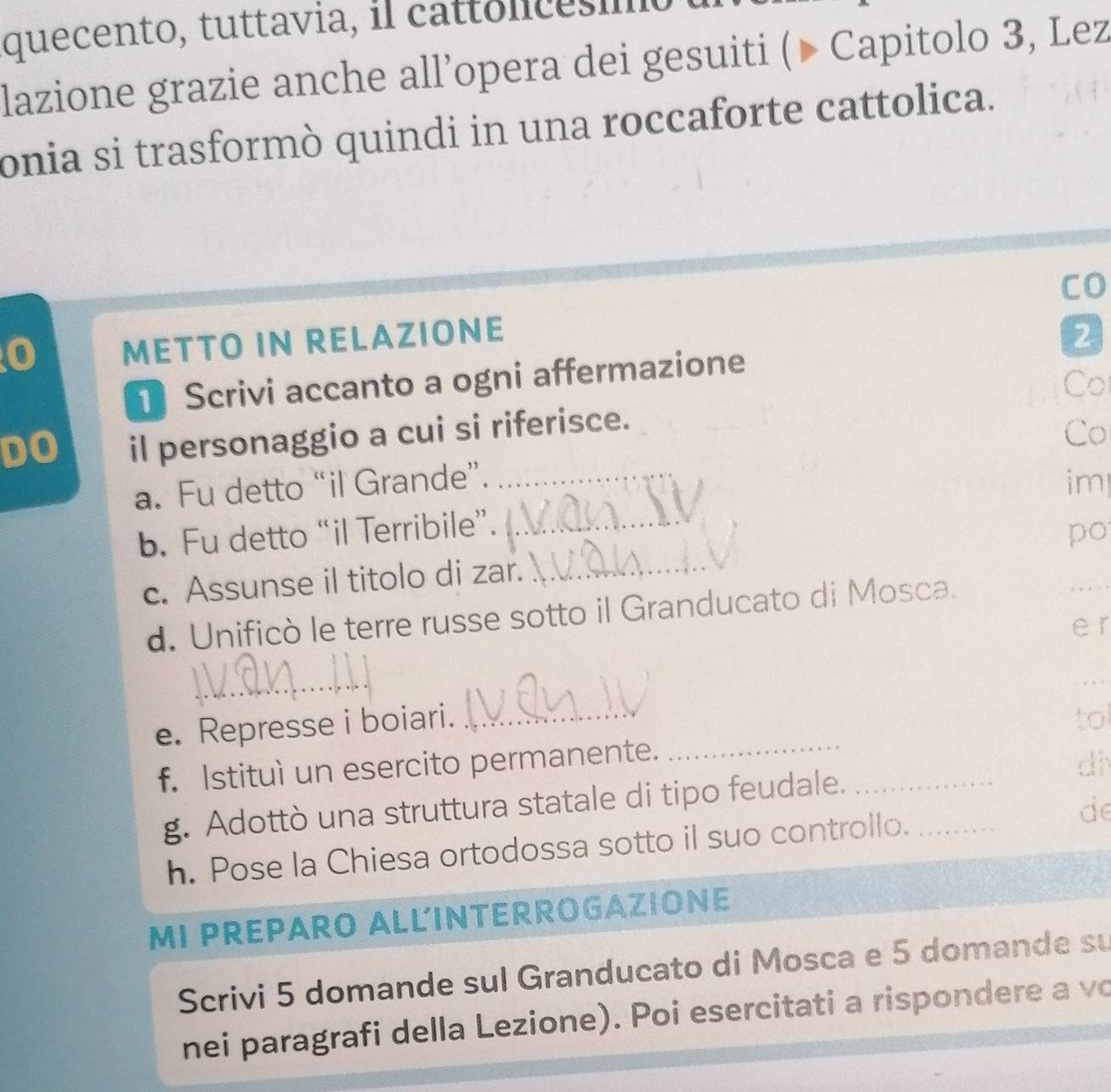 quecento, tuttavia, il cattonicesmo 
lazione grazie anche all’opera dei gesuiti (▶ Capitolo 3, Lez 
onia si trasformò quindi in una roccaforte cattolica. 
CO 
0 METTO IN RELAZIONE 2 
Scrivi accanto a ogni affermazione 
Co 
DO il personaggio a cui si riferisce. 
Co 
a. Fu detto “il Grande”. _im 
b. Fu detto “il Terribile”._ 
c. Assunse il titolo di zar. _po_ 
d. Unificò le terre russe sotto il Granducato di Mosca. 
e r 
_ 
_ 
e. Represse i boiari._ 
tol 
f. Istituì un esercito permanente._ 
di 
g. Adottò una struttura statale di tipo feudale.__ 
h. Pose la Chiesa ortodossa sotto il suo controllo. de 
MI PREPARO ALLINTERROGAZIONE 
Scrivi 5 domande sul Granducato di Mosca e 5 domande su 
nei paragrafi della Lezione). Poi esercitati a rispondere a vo