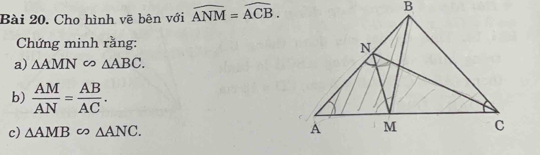 Cho hình vẽ bên với widehat ANM=widehat ACB. 
Chứng minh rằng: 
a) △ AMN △ ABC. 
b)  AM/AN = AB/AC . 
c) △ AMB∽ △ ANC.