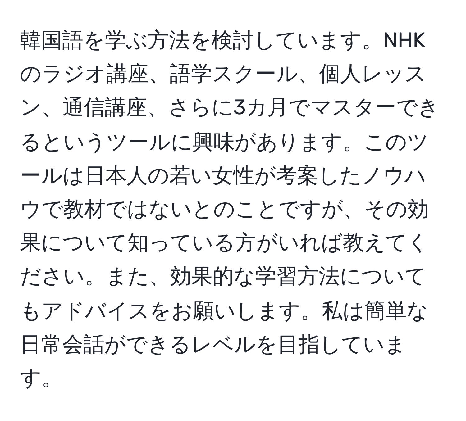 韓国語を学ぶ方法を検討しています。NHKのラジオ講座、語学スクール、個人レッスン、通信講座、さらに3カ月でマスターできるというツールに興味があります。このツールは日本人の若い女性が考案したノウハウで教材ではないとのことですが、その効果について知っている方がいれば教えてください。また、効果的な学習方法についてもアドバイスをお願いします。私は簡単な日常会話ができるレベルを目指しています。