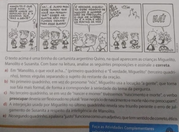 uma tirinha do cartunista argentino Quino, na qual aparecem as crianças Miguelito, 
Manolito e Susanita. Com base na leitura, analise as seguintes proposições e assinale a correta. 
a) Em "Manolito, o que você acha..." (primeiro quadrinho) e "É verdade, Miguelito" (terceiro quadri- 
nho), temos vírgulas separando o sujeito do restante da oração. 
b) No primeiro quadrinho, em vez do pronome 'nós'', Miguelito usa a locução "a gente', que tora 
sua fala mais formal, de forma a corresponder à seriedade do tema da pergunta. 
c) No terceiro quadrinho, se em vez de 'nascer e morrer" tivéssemos "nascimento e morte", o verbo 
preocupar deveria ser flexionado no plural: 'esse negócio de nascimento e morte não me preocupam'. 
d) A interjeição usada por Miguelito no último quadrinho revela seu triunfo perante o erro de jul- 
gamento de Susanita a respeito da inteligência de Manolito. 
e) No segundo quadrinho, a palavra "justo" funciona como um adjetivo, que tem sentido de correto, ético. 
Faça as Atividades Complementares