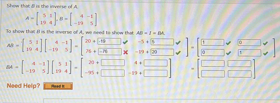 Show that B is the inverse of A.
A=beginbmatrix 5&1 19&4endbmatrix , B=beginbmatrix 4&-1 -19&5endbmatrix
To show that B is the inverse of A, we need to show that AB=I=BA.
-5+| 5
1
0
AB=beginbmatrix 5&1 19&4endbmatrix beginbmatrix 4&-1 -19&5endbmatrix =beginbmatrix 20+beginbmatrix -19 76+-76endbmatrix -19+20
overline C 0
1
BA=beginbmatrix 4&-1 -19&5endbmatrix beginbmatrix 5&1 19&4endbmatrix =beginbmatrix 20+□ &4+□  -95+□ &-19+□ endbmatrix
4+□
frac □  
Need Help? Read It