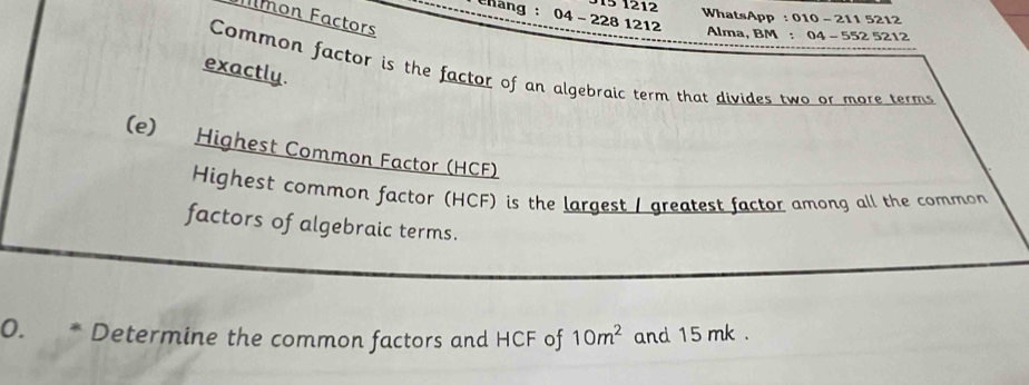 Mmon Factors 
WhatsApp : 010 - 211 5212 
Chang : 04 - 228 1212 Alma, BM : 04 - 552 5212
exactly. 
Common factor is the factor of an algebraic term that divides two or more terms 
(e) Highest Common Factor (HCF) 
Highest common factor (HCF) is the largest / greatest factor among all the common 
factors of algebraic terms. 
0. * Determine the common factors and HCF of 10m^2 and 15 mk.