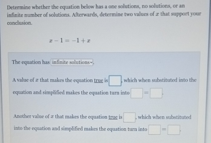 Determine whether the equation below has a one solutions, no solutions, or an
infinite number of solutions. Afterwards, determine two values of æ that support your
conclusion.
x-1=-1+x
The equation has infinite solutions₹.
A value of x that makes the equation true is □. , which when substituted into the
equation and simplified makes the equation turn into □ =□. 
Another value of x that makes the equation true is □ , which when substituted
into the equation and simplified makes the equation turn into □ =□.