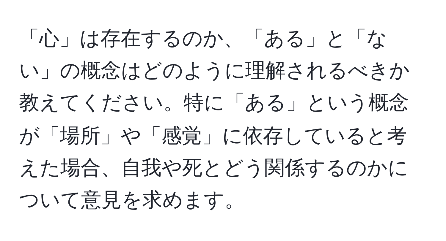 「心」は存在するのか、「ある」と「ない」の概念はどのように理解されるべきか教えてください。特に「ある」という概念が「場所」や「感覚」に依存していると考えた場合、自我や死とどう関係するのかについて意見を求めます。