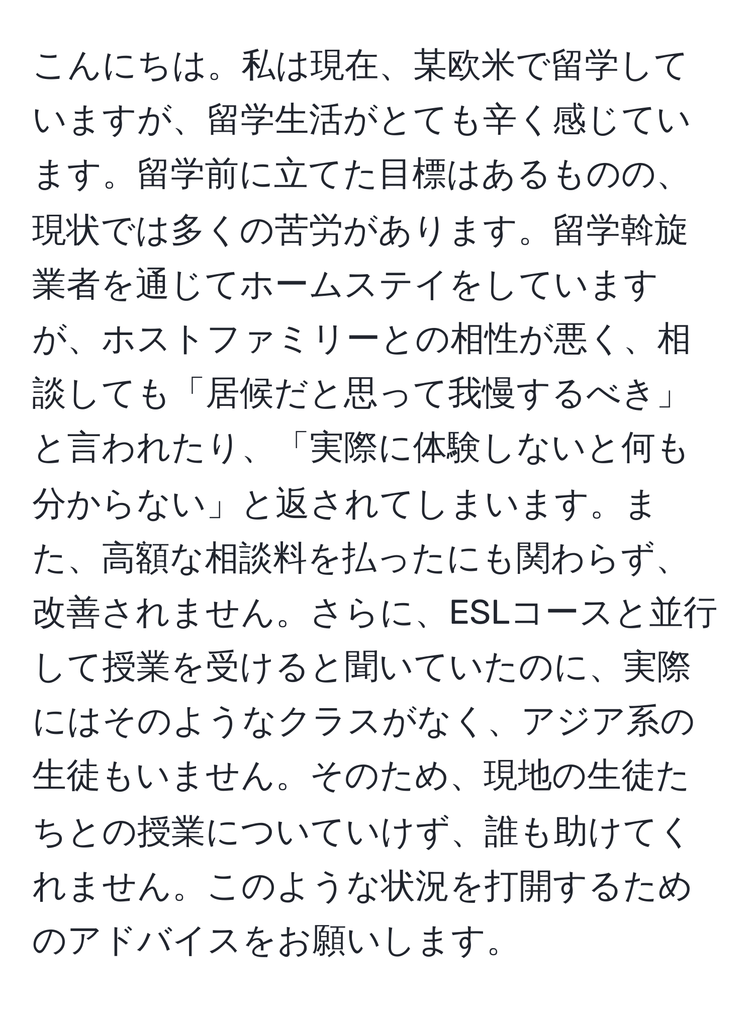 こんにちは。私は現在、某欧米で留学していますが、留学生活がとても辛く感じています。留学前に立てた目標はあるものの、現状では多くの苦労があります。留学斡旋業者を通じてホームステイをしていますが、ホストファミリーとの相性が悪く、相談しても「居候だと思って我慢するべき」と言われたり、「実際に体験しないと何も分からない」と返されてしまいます。また、高額な相談料を払ったにも関わらず、改善されません。さらに、ESLコースと並行して授業を受けると聞いていたのに、実際にはそのようなクラスがなく、アジア系の生徒もいません。そのため、現地の生徒たちとの授業についていけず、誰も助けてくれません。このような状況を打開するためのアドバイスをお願いします。