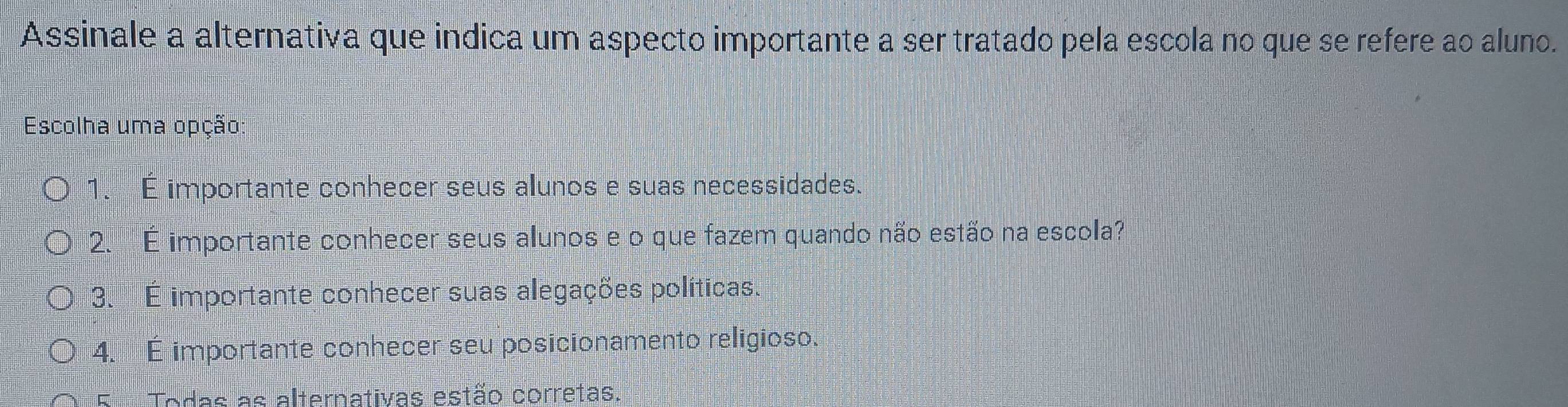 Assinale a alternativa que indica um aspecto importante a ser tratado pela escola no que se refere ao aluno.
Escolha uma opção:
1. É importante conhecer seus alunos e suas necessidades.
2. É importante conhecer seus alunos e o que fazem quando não estão na escola?
3. É importante conhecer suas alegações políticas.
4. É importante conhecer seu posicionamento religioso.
E Todas as alternativas estão corretas.