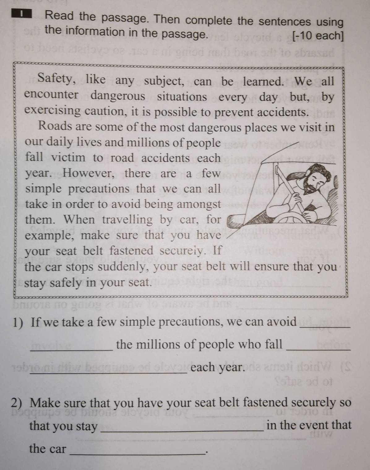 Read the passage. Then complete the sentences using 
the information in the passage. [-10 each] 
Safety, like any subject, can be learned. We all 
encounter dangerous situations every day but, by 
exercising caution, it is possible to prevent accidents. 
Roads are some of the most dangerous places we visit in 
our daily lives and millions of people 
fall victim to road accidents each
year. However, there are a few 
simple precautions that we can all 
take in order to avoid being amongst 
them. When travelling by car, for 
example, make sure that you have 
your seat belt fastened securely. If 
the car stops suddenly, your seat belt will ensure that you 
stay safely in your seat. 
1) If we take a few simple precautions, we can avoid_ 
_the millions of people who fall_ 
_each year. 
2) Make sure that you have your seat belt fastened securely so 
that you stay_ in the event that 
the car_