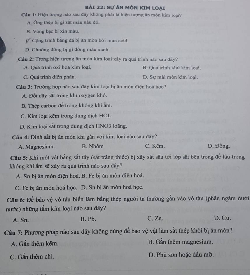 Sự Ăn Mòn KIM loại
Câu 1: Hiện tượng nào sau đây không phải là hiện tượng ăn mòn kim loại?
A. Ông thép bị gỉ sắt màu nâu đỏ.
B. Vòng bạc bị xin màu.
C. Cộng trình bằng đá bị ăn mòn bởi mưa acid.
D. Chuông đồng bị gỉ đồng màu xanh.
Câu 2: Trong hiện tượng ăn mòn kim loại xảy ra quá trình nào sau đây?
A. Quá trình oxi hoá kim loại. B. Quá trình khử kim loại.
C. Quá trình điện phân. D. Sự mài mòn kim loại.
Câu 3: Trường hợp nào sau đây kim loại bị ăn mòn điện hoá học?
A. Đốt dây sắt trong khí oxygen khô.
B. Thép carbon đề trong không khí ẩm.
C. Kim loại kẽm trong dung dịch HC1.
D. Kim loại sắt trong dung dịch HNO3 loãng.
Câu 4: Đinh sắt bị ăn mòn khi gắn với kim loại nào sau đây?
A. Magnesium. B. Nhôm C. Kẽm. D. Đồng.
Câu 5: Khi một vật bằng sắt tây (sát tráng thiếc) bị xây sát sâu tới lớp sắt bên trong để lâu trong
không khí ẩm sẽ xảy ra quá trinh nào sau đây?
A. Sn bị ăn mòn điện hoá. B. Fe bị ăn mòn điện hoá.
C. Fe bị ăn mòn hoá học. D. Sn bị ăn mòn hoá học.
Câu 6: Để bảo vệ vỏ tàu biển làm bằng thép người ta thường gắn vào vỏ tàu (phần ngâm dưới
nước) những tấm kim loại nào sau đây?
A. Sn. B. Pb. C. Zn. D. Cu.
Câu 7: Phương pháp nào sau đây không dùng để bảo vệ vật làm sắt thép khỏi bị ăn mòn?
A. Gắn thêm kẽm. B. Gắn thêm magnesium.
C. Gắn thêm chì. D. Phủ sơn hoặc dầu mỡ.