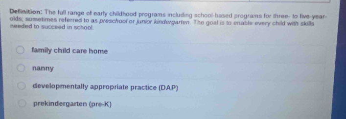 Definition: The full range of early childhood programs including school-based programs for three- to five-year-
olds; sometimes referred to as preschool or junior kindergarten. The goal is to enable every child with skills
needed to succeed in school.
family child care home
nanny
developmentally appropriate practice (DAP)
prekindergarten (pre-K)