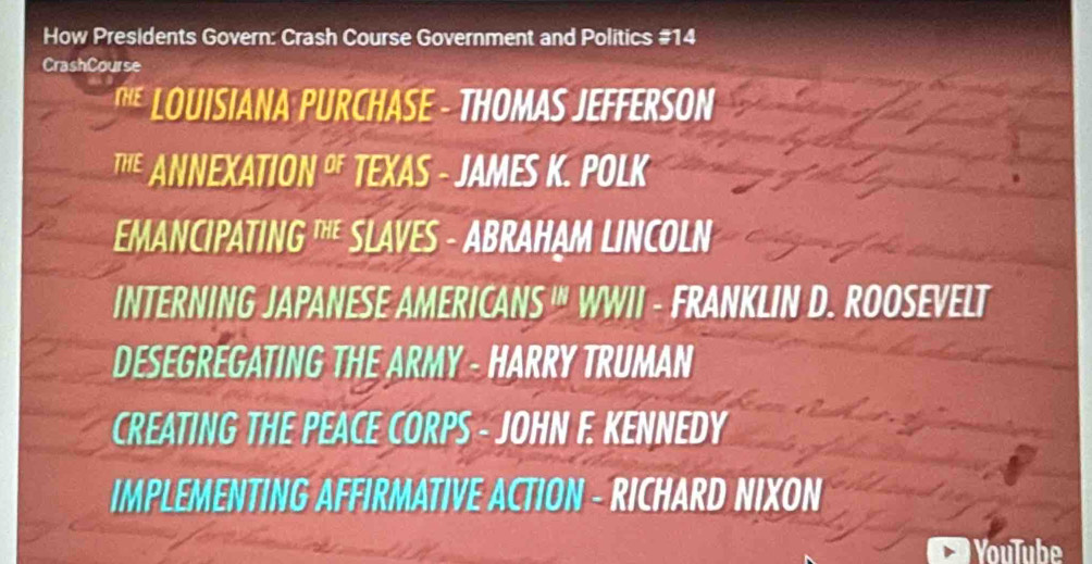 How Presidents Govern: Crash Course Government and Politics #14 
CrashCourse 
LOUISIANA PURCHASE - THOMAS JEFFERSON 
TE ANNEXATION O TEXAS - JAMES K. POLK 
EMANCIPATING " SLAVES - ABRAHAM LINCOLN 
INTERNING JAPANESE AMERICANS '" WWII - FRANKLIN D. ROOSEVELT 
DESEGREGATING THE ARMY - HARRY TRUMAN 
CREATING THE PEACE CORPS - JOHN F. KENNEDY 
IMPLEMENTING AFFIRMATIVE ACTION - RICHARD NIXON 
YouTube