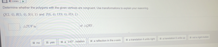 》Listen
Determine whether the polygons with the given vertices are congruent. Use transformations to explain your reasoning.
Q(2,4), R(5,4), S(4,1) and T(6,4), U(9,4), V(8,1)
△ TUV is sqrt(3) of △ QRS. 
:: no :; yes :: a 180° rotation = a reflection in the x-axis # a translation 4 units right # a translation 5 units up # not a rigid motion