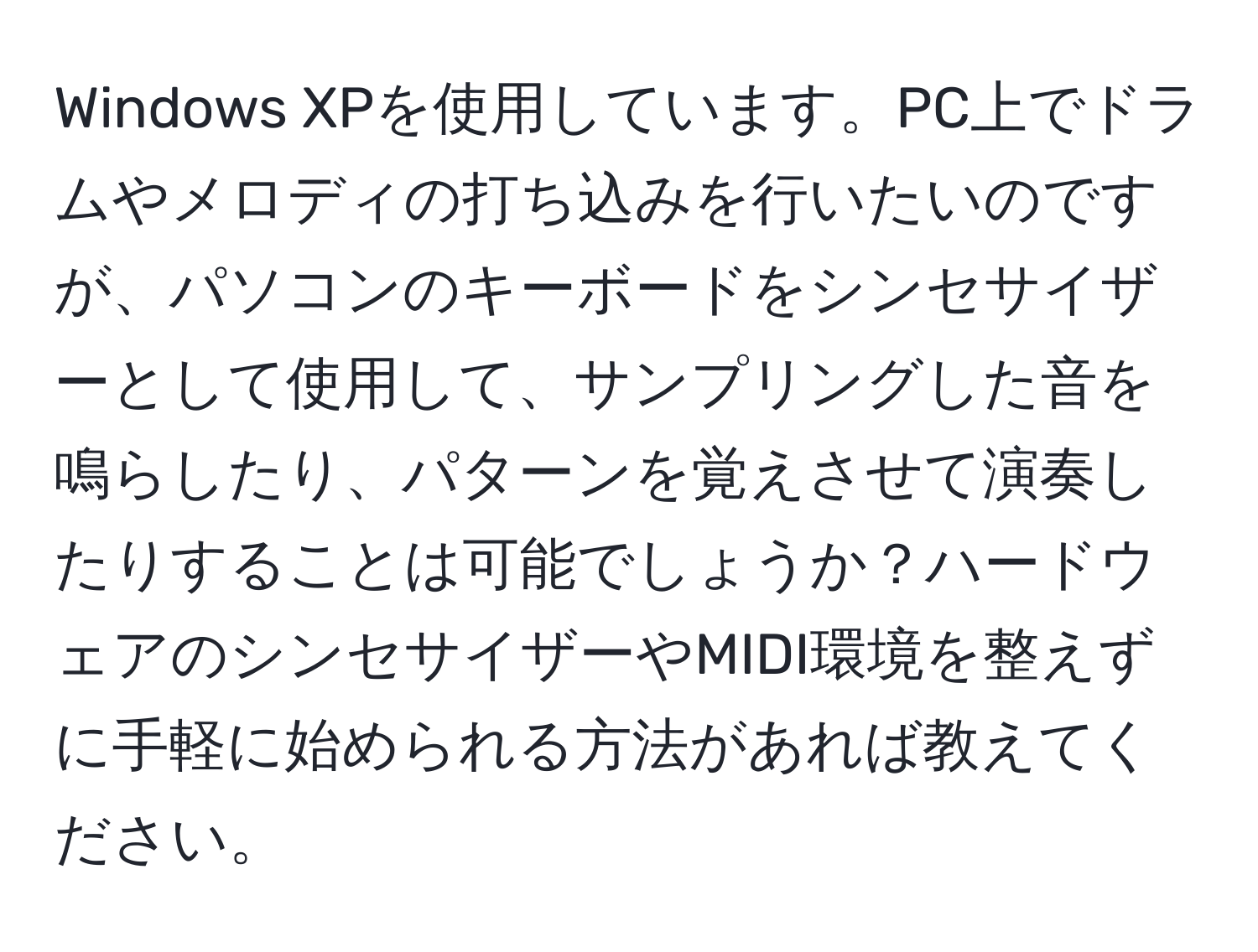 Windows XPを使用しています。PC上でドラムやメロディの打ち込みを行いたいのですが、パソコンのキーボードをシンセサイザーとして使用して、サンプリングした音を鳴らしたり、パターンを覚えさせて演奏したりすることは可能でしょうか？ハードウェアのシンセサイザーやMIDI環境を整えずに手軽に始められる方法があれば教えてください。