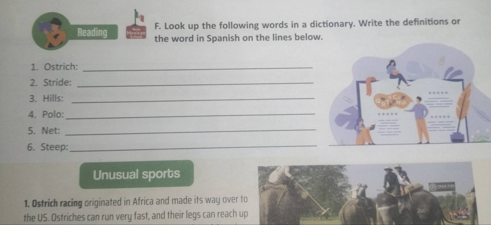 Look up the following words in a dictionary. Write the definitions or 
Reading 
the word in Spanish on the lines below. 
1. Ostrich:_ 
2. Stride:_ 
3. Hills:_ 
4. Polo:_ 
5. Net:_ 
6. Steep:_ 
Unusual sports 
1. Ostrich racing originated in Africa and made its way over 
the US. Ostriches can run very fast, and their legs can reach