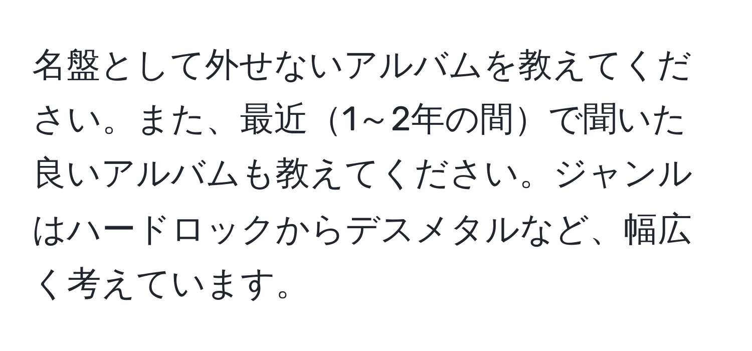 名盤として外せないアルバムを教えてください。また、最近1～2年の間で聞いた良いアルバムも教えてください。ジャンルはハードロックからデスメタルなど、幅広く考えています。