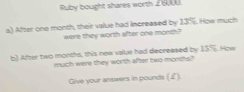 Ruby bought shares worth £6UUU. 
a) After one month, their value had increased by 13%. How much 
were they worth after one month? 
b) After two months, this new value had decreased by 15%. How 
much were they worth after two months? 
Give your answers in pounds (£).