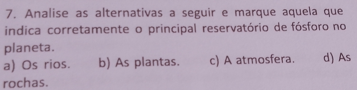 Analise as alternativas a seguir e marque aquela que
indica corretamente o principal reservatório de fósforo no
planeta.
a) Os rios. b) As plantas. c) A atmosfera. d) As
rochas.