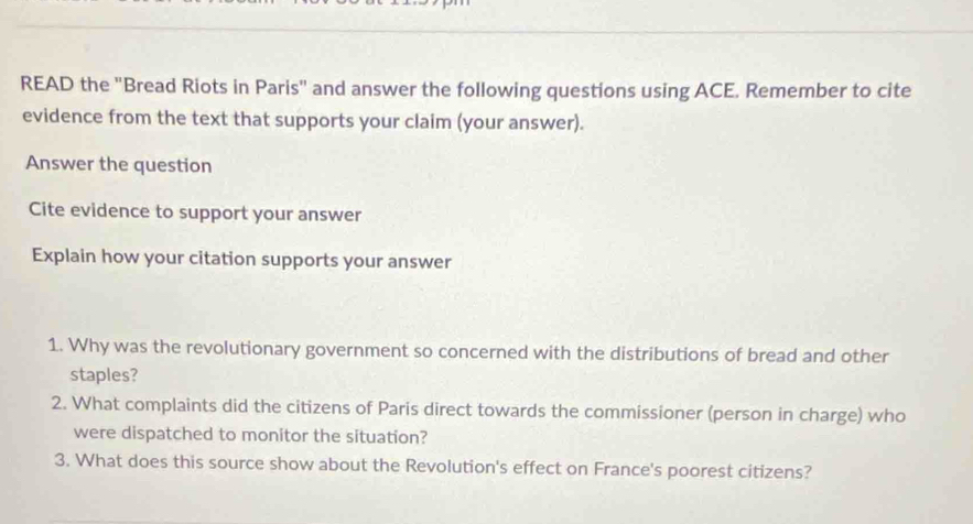 READ the "Bread Riots in Paris" and answer the following questions using ACE. Remember to cite 
evidence from the text that supports your claim (your answer). 
Answer the question 
Cite evidence to support your answer 
Explain how your citation supports your answer 
1. Why was the revolutionary government so concerned with the distributions of bread and other 
staples? 
2. What complaints did the citizens of Paris direct towards the commissioner (person in charge) who 
were dispatched to monitor the situation? 
3. What does this source show about the Revolution's effect on France's poorest citizens?