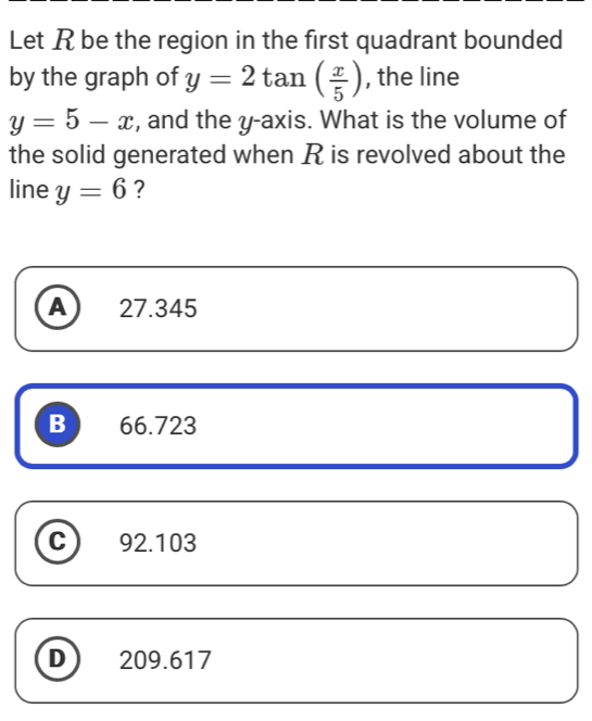 Let R be the region in the first quadrant bounded
by the graph of y=2tan ( x/5 ) , the line
y=5-x , and the y-axis. What is the volume of
the solid generated when R is revolved about the
line y=6 ?
A 27.345
B 66.723
C 92.103
D 209.617