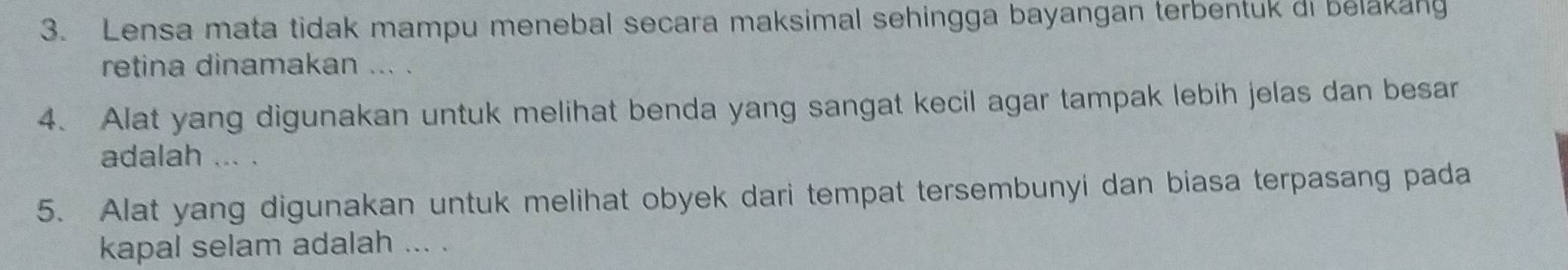 Lensa mata tidak mampu menebal secara maksimal sehingga bayangan terbentuk di belakang 
retina dinamakan ... . 
4. Alat yang digunakan untuk melihat benda yang sangat kecil agar tampak lebih jelas dan besar 
adalah ... . 
5. Alat yang digunakan untuk melihat obyek dari tempat tersembunyi dan biasa terpasang pada 
kapal selam adalah ... .