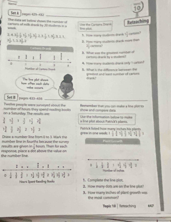 Name
_
10
Set A pages 429-432_
The data set below shows the number of
cartons of milk drank by 20 students in a Use the Cartons Drank Reteaching
week. line plot.
2,4,3 1/2 , 1/2 ,1 1/2 ,1 1/2 ,3 1/2 ,2,3, 1/2 ,1,3 1/2 ,3,2,1, 1. How many students drank 1 1/2  cartons?
3 1/2 ,1,3,3 1/2 ,2
2. How many students drank more than
2 1/2 
cartons?
3. What was the greatest number of
cartons drank by a student?
4. How many students drank only 1 carton?
5. What is the difference between the
greatest and least number of cartons
The line plot shows drank?
how often sach data
volue assure.
Set B pages 433-436
Twelve people were surveyed about the Remember that you can make a line plot to
number of hours they spend reading books show and compare data.
on a Saturday. The results are: Use the information below to make
 3/4  1 1/2  1  1/2  1 1/2  2 3/4  a line plot about Patrick's plants.
1 3/4   1/2  2 1/2  2 1 1/2  2 Patrick listed how many inches his plants
grew in one week: 1 1/2 , 3/4 1 1/2  1/2 1 1/4 1 1/4  1/2 1
Draw a number line from 0 to 3. Mark the
number line in fourths because the survey Plant Growth
results are given in  1/4  hours. Then for each
response, place a dot above the value on
the number line.
0  1/4   1/2   3/4  1
1 1/4  1 1/2  1 3/4  2
Number of inches
1. Complete the line plot.
2. How many dots are on the line plot?
3. How many inches of plant growth was
the most common?
Topic 10| Reteaching 447
som