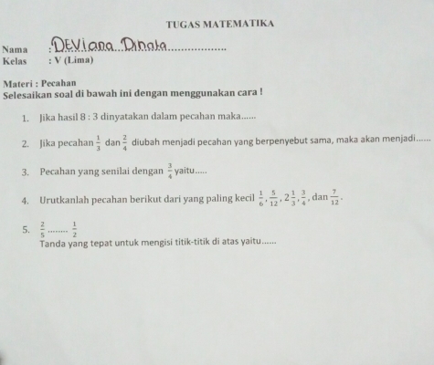 TUGAS MATEMATIKA 
Nama ; Deviara: Débala_ 
Kelas : V (Lima) 
Materi : Pecahan 
Selesaikan soal di bawah ini dengan menggunakan cara ! 
1. Jika hasil 8 : 3 dinyatakan dalam pecahan maka...... 
2. Jika pecahan  1/3  dan  2/4  diubah menjadi pecahan yang berpenyebut sama, maka akan menjadi...... 
3. Pecahan yang senilai dengan  3/4  yaitu..... 
4. Urutkanlah pecahan berikut dari yang paling kecil  1/6 ,  5/12 , 2 1/3 ,  3/4  , dan  7/12 . 
5.  2/5 ... _. 1/2 
Tanda yang tepat untuk mengisi titik-titik di atas yaitu......