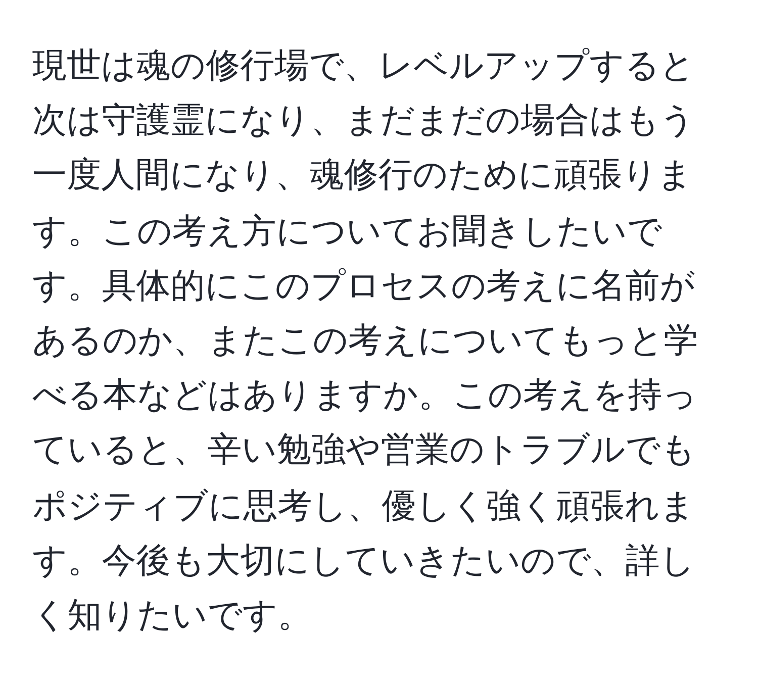 現世は魂の修行場で、レベルアップすると次は守護霊になり、まだまだの場合はもう一度人間になり、魂修行のために頑張ります。この考え方についてお聞きしたいです。具体的にこのプロセスの考えに名前があるのか、またこの考えについてもっと学べる本などはありますか。この考えを持っていると、辛い勉強や営業のトラブルでもポジティブに思考し、優しく強く頑張れます。今後も大切にしていきたいので、詳しく知りたいです。