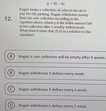 y=20-4x
Kagan keeps a collection of coins in his car to
pay for city parking. Kagan withdraws money
12. from his coin collection according to the
equation above, where y is the dollar amount left
in his collection after x weekly withdrawals.
What does it mean that (5,0) is a solution to this
equation?
A) Kagan's coin collection will be empty after 5 weeks.
B) Kagan withdraws 5 dollars every week.
C) Kagan withdraws 5 dollars every 4 week.
D Kagan withdraws 4 dollars every 5 week.