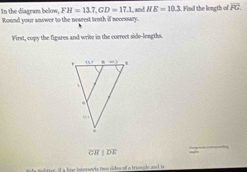 In the diagram below, FH=13.7,GD=17.1 , and HE=10.3 Find the length of overline PG.
Round your answer to the nearest tenth if necessary.
First, copy the figures and write in the correct side-lengths.
overline GHparallel overline DE
Side Solitter; if a line intersects two sides of a triangle and is