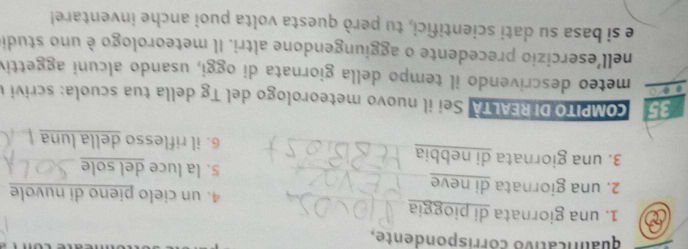 qualnicativo corrispondente. 
1. una giornata di pioggia 
4. un cielo pieno di nuvole 
2. una giornata di neve 
5. la luce del sole 
3. una giornata di nebbia 
6. il riflesso della luna 
Co MPITODIREALTA Sei il nuovo meteorologo del T g ella tua scuola : scri i 
meteo descrivendo il tempo della giornata di oggi, usando alcuni aggettiv 
nell'esercizio precedente o aggiungendone altri. Il meteorologo è uno studi 
e si basa su dati scientifici, tu però questa volta puoi anche inventare!