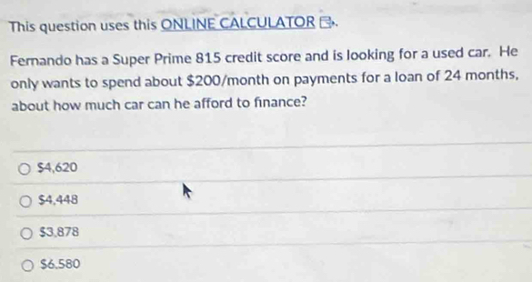 This question uses this ONLINE CALCULATOR .
Fernando has a Super Prime 815 credit score and is looking for a used car. He
only wants to spend about $200/month on payments for a loan of 24 months,
about how much car can he afford to finance?
$4,620
$4,448
$3.878
$6.580