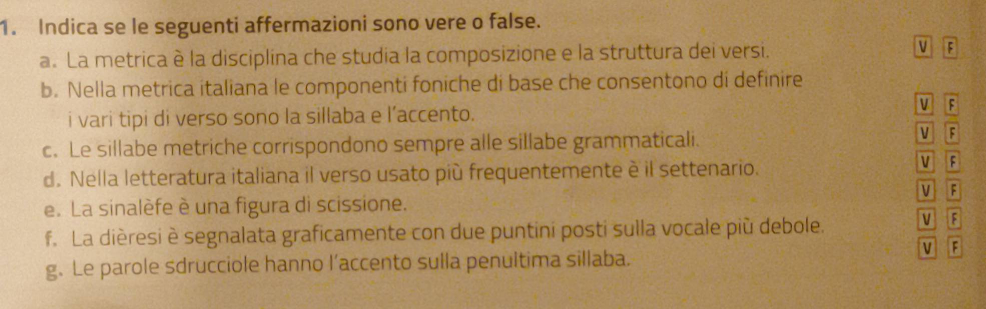 Indica se le seguenti affermazioni sono vere o false. 
V 
a. La metrica è la disciplina che studia la composizione e la struttura dei versi. F 
b. Nella metrica italiana le componenti foniche di base che consentono di definire 
i vari tipi di verso sono la sillaba e l’accento. 
V F 
c. Le sillabe metriche corrispondono sempre alle sillabe grammaticali. 
VIF 
d. Nella letteratura italiana il verso usato più frequentemente è il settenario. 
V F 
V F 
e. La sinalèfe è una figura di scissione. 
f. La dièresi è segnalata graficamente con due puntini posti sulla vocale più debole. M 3 
F 
g. Le parole sdrucciole hanno l’accento sulla penultima sillaba.