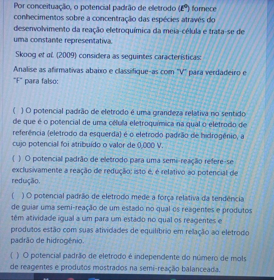 Por conceituação, o potencial padrão de eletrodo (E^0) fornece
conhecimentos sobre a concentração das espécies através do
desenvolvimento da reação eletroquímica da meia-célula e trata-se de
uma constante representativa.
Skoog et al. (2009) considera as seguintes características:
Analise as afirmativas abaixo e classifique-as com “V” para verdadeiro e
“F” para falso:
( ) O potencial padrão de eletrodo é uma grandeza relativa no sentido
de que é o potencial de uma célula eletroquímica na qual o eletrodo de
referência (eletrodo da esquerda) é o eletrodo padrão de hidrogênio, a
cujo potencial foi atribuído o valor de 0,000 V.
( ) O potencial padrão de eletrodo para uma semi-reação refere-se
exclusivamente a reação de redução; isto é, é relativo ao potencial de
redução.
( ) O potencial padrão de eletrodo mede a força relativa da tendência
de guiar uma semi-reação de um estado no qual os reagentes e produtos
têm atividade igual a um para um estado no qual os reagentes e
produtos estão com suas atividades de equilíbrio em relação ao eletrodo
padrão de hidrogênio.
( ) O potencial padrão de eletrodo é independente do número de mols
de reagentes e produtos mostrados na semi-reação balanceada.