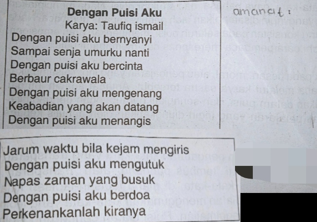 Dengan Puisi Aku 
Karya: Taufiq ismail 
Dengan puisi aku bernyanyi 
Sampai senja umurku nanti 
Dengan puisi aku bercinta 
Berbaur cakrawala 
Dengan puisi aku mengenang 
Keabadian yang akan datang 
Dengan puisi aku menangis 
Jarum waktu bila kejam mengiris 
Dengan puisi aku mengutuk 
Napas zaman yang busuk 
Dengan puisi aku berdoa 
Perkenankanlah kiranya