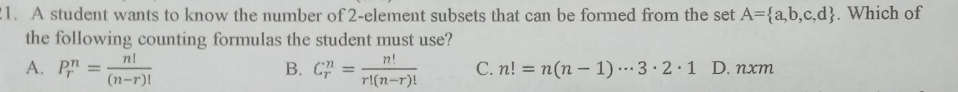 A student wants to know the number of 2 -element subsets that can be formed from the set A= a,b,c,d. Which of
the following counting formulas the student must use?
B.
A. P_r^(n=frac n!)(n-r)! C_r^(n=frac n!)r!(n-r)! C. n!=n(n-1)·s 3· 2· 1 D. nxm