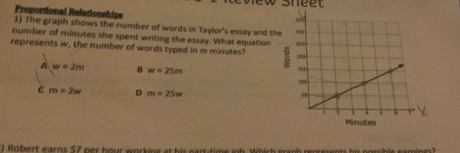 sheet
Proportional Relationships 
1) The graph shows the number of words in Taylor’s essay and the
number of minutes she spent writing the essay. What equation
represents w, the number of words typed in m minutes?
A w=2m B w=25m
C m=2w D m=25w
) Robert earns $7 ner hour working at his part-time iob. Which graph represents his nossible earnings?