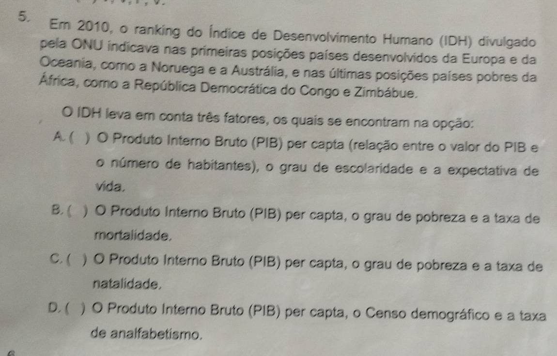 Em 2010, o ranking do Índice de Desenvolvimento Humano (IDH) divulgado
pela ONU indicava nas primeiras posições países desenvolvidos da Europa e da
Oceania, como a Noruega e a Austrália, e nas últimas posições países pobres da
África, como a República Democrática do Congo e Zimbábue.
O IDH leva em conta três fatores, os quais se encontram na opção:
A. ( ) O Produto Interno Bruto (PIB) per capta (relação entre o valor do PIB e
o número de habitantes), o grau de escolaridade e a expectativa de
vida.
B. ( ) O Produto Interno Bruto (PIB) per capta, o grau de pobreza e a taxa de
mortalidade.
C. ( ) O Produto Interno Bruto (PIB) per capta, o grau de pobreza e a taxa de
natalidade.
D. ( ) O Produto Interno Bruto (PIB) per capta, o Censo demográfico e a taxa
de analfabetismo.