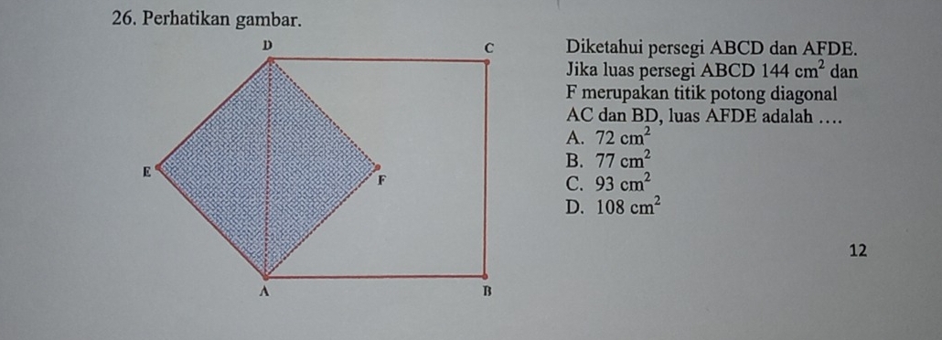 Perhatikan gambar.
Diketahui persegi ABCD dan AFDE.
Jika luas persegi ABCD 144cm^2 dan
F merupakan titik potong diagonal
AC dan BD, luas AFDE adalah …
A. 72cm^2
B. 77cm^2
C. 93cm^2
D. 108cm^2
12