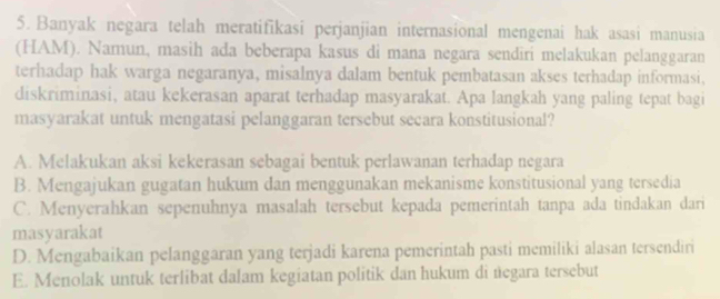 Banyak negara telah meratifikasi perjanjian internasional mengenai hak asasi manusia
(HAM). Namun, masih ada beberapa kasus di mana negara sendiri melakukan pelanggaran
terhadap hak warga negaranya, misalnya dalam bentuk pembatasan akses terhadap informasi,
diskriminasi, atau kekerasan aparat terhadap masyarakat. Apa langkah yang paling tepat bagi
masyarakat untuk mengatasi pelanggaran tersebut secara konstitusional?
A. Melakukan aksi kekerasan sebagai bentuk perlawanan terhadap negara
B. Mengajukan gugatan hukum dan menggunakan mekanisme konstitusional yang tersedia
C. Menyerahkan sepenuhnya masalah tersebut kepada pemerintah tanpa ada tindakan dari
masyarakat
D. Mengabaikan pelanggaran yang terjadi karena pemerintah pasti memiliki alasan tersendiri
E. Menolak untuk terlibat dalam kegiatan politik dan hukum di negara tersebut