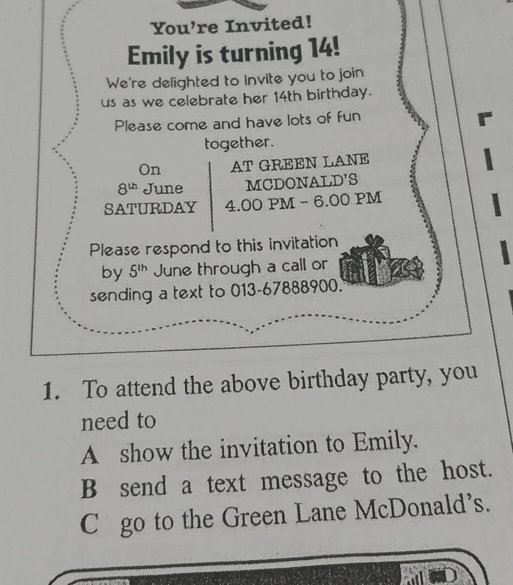 You're Invited!
Emily is turning 14!
We're delighted to invite you to join
us as we celebrate her 14th birthday.
Please come and have lots of fun
together.
On
AT GREEN LANE
8^(th) June MCDONAL D'S 
SATURDAY 4.00 PM - 6.00 PM
Please respond to this invitation
by 5^(th) June through a call or
sending a text to 013-67888900.
1. To attend the above birthday party, you
need to
A show the invitation to Emily.
B send a text message to the host.
C go to the Green Lane McDonald's.