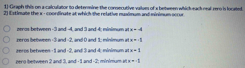 Graph this on a calculator to determine the consecutive values of x between which each real zero is located.
2) Estimate the x - coordinate at which the relative maximum and minimum occur.
zeros between -3 and -4, and 3 and 4; minimum at x=-4
zeros between -3 and -2, and 0 and 1; minimum at x=-1
zeros between -1 and -2, and 3 and 4; minimum at x-1
zero between 2 and 3, and -1 and -2; minimum at x=-1