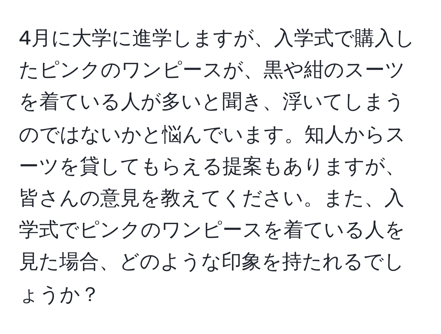 4月に大学に進学しますが、入学式で購入したピンクのワンピースが、黒や紺のスーツを着ている人が多いと聞き、浮いてしまうのではないかと悩んでいます。知人からスーツを貸してもらえる提案もありますが、皆さんの意見を教えてください。また、入学式でピンクのワンピースを着ている人を見た場合、どのような印象を持たれるでしょうか？