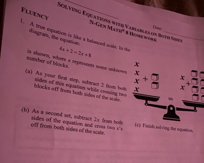 Fluency 
Solving Equations with Variables on Both Sides 
Date 
N-Gen Math* 8 Homework 
. A true equation is like a balanced scale. In the_ 
diagram, the equation:
4x+2=2x+8
is shown, where x represents some unknown beginarrayr x xendarray +beginarrayr +□  beginarrayr x+3 x+2 hline endarray
number of blocks.
x
(a) As your first step, subtract 2 from both x
sides of this equation while crossing two 
blocks off from both sides of the scale. 
= 
(b) As a second set, subtract 2x from both (c) Finish solving the equation. 
sides of the equation and cross two x^,
off from both sides of the scale.