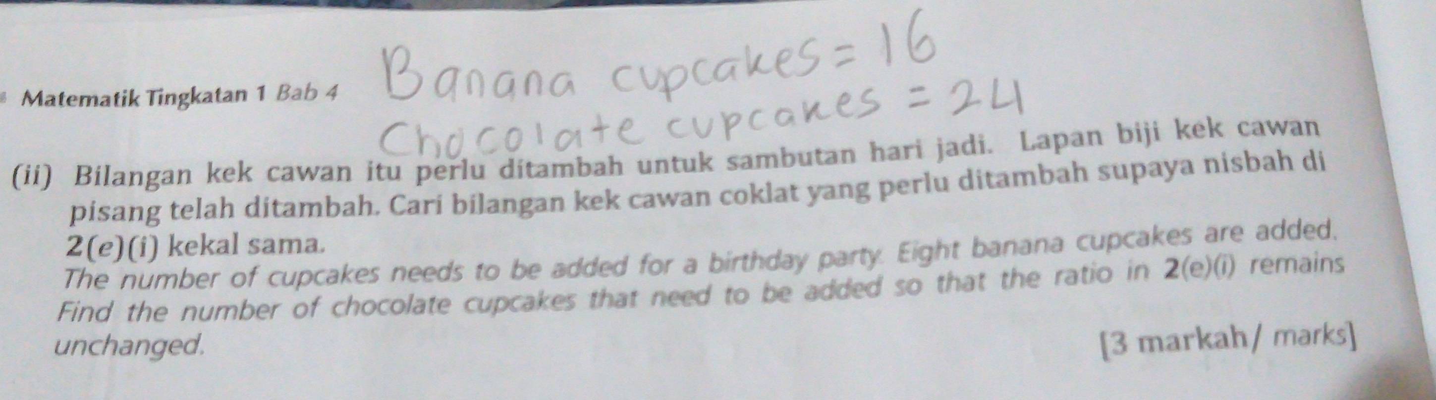 Matematik Tingkatan 1 Bab 4 
(ii) Bilangan kek cawan itu perlu ditambah untuk sambutan hari jadi. Lapan biji kek cawan 
pisang telah ditambah. Cari bilangan kek cawan coklat yang perlu ditambah supaya nisbah di 
2(e)(i) kekal sama. 
The number of cupcakes needs to be added for a birthday party. Eight banana cupcakes are added. 
Find the number of chocolate cupcakes that need to be added so that the ratio in 2(e)(i) remains 
unchanged. [3 markah/ marks]