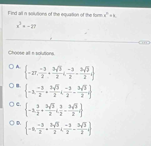 Find all n solutions of the equation of the form x^n=k.
x^3=-27
Choose all n solutions.
A.  -27, (-3)/2 + 3sqrt(3)/2 i, (-3)/2 - 3sqrt(3)/2 i
B.  -3, (-3)/2 + 3sqrt(3)/2 i, (-3)/2 - 3sqrt(3)/2 i
C.  -3, 3/2 + 3sqrt(3)/2 i, 3/2 - 3sqrt(3)/2 i
D.  -9, (-3)/2 + 3sqrt(3)/2 i, (-3)/2 - 3sqrt(3)/2 i