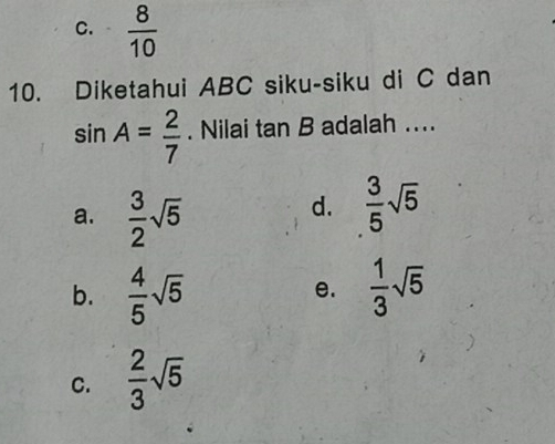 C.  8/10 
10. Diketahui ABC siku-siku di C dan
sin A= 2/7 . Nilai tan B adalah ....
a.  3/2 sqrt(5)
d.  3/5 sqrt(5)
b.  4/5 sqrt(5)  1/3 sqrt(5)
e.
C.  2/3 sqrt(5)