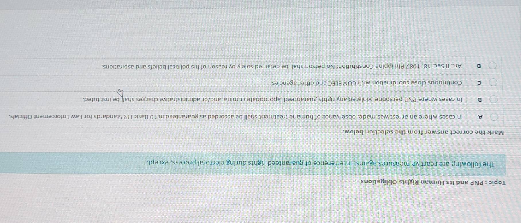 Topic : PNP and Its Human Rights Obligations
The following are reactive measures against interference of guaranteed rights during electoral process, except.
Mark the correct answer from the selection below.
A In cases where an arrest was made, observance of humane treatment shall be accorded as guaranteed in 10 Basic HR Standards for Law Enforcement Officials.
B In cases where PNP personnel violated any rights guaranteed, appropriate criminal and/or administrative charges shall be instituted.
C Continuous close coordination with COMELEC and other agencies.
D Art. II Sec. 18, 1987 Philippine Constitution: No person shall be detained solely by reason of his political beliefs and aspirations.