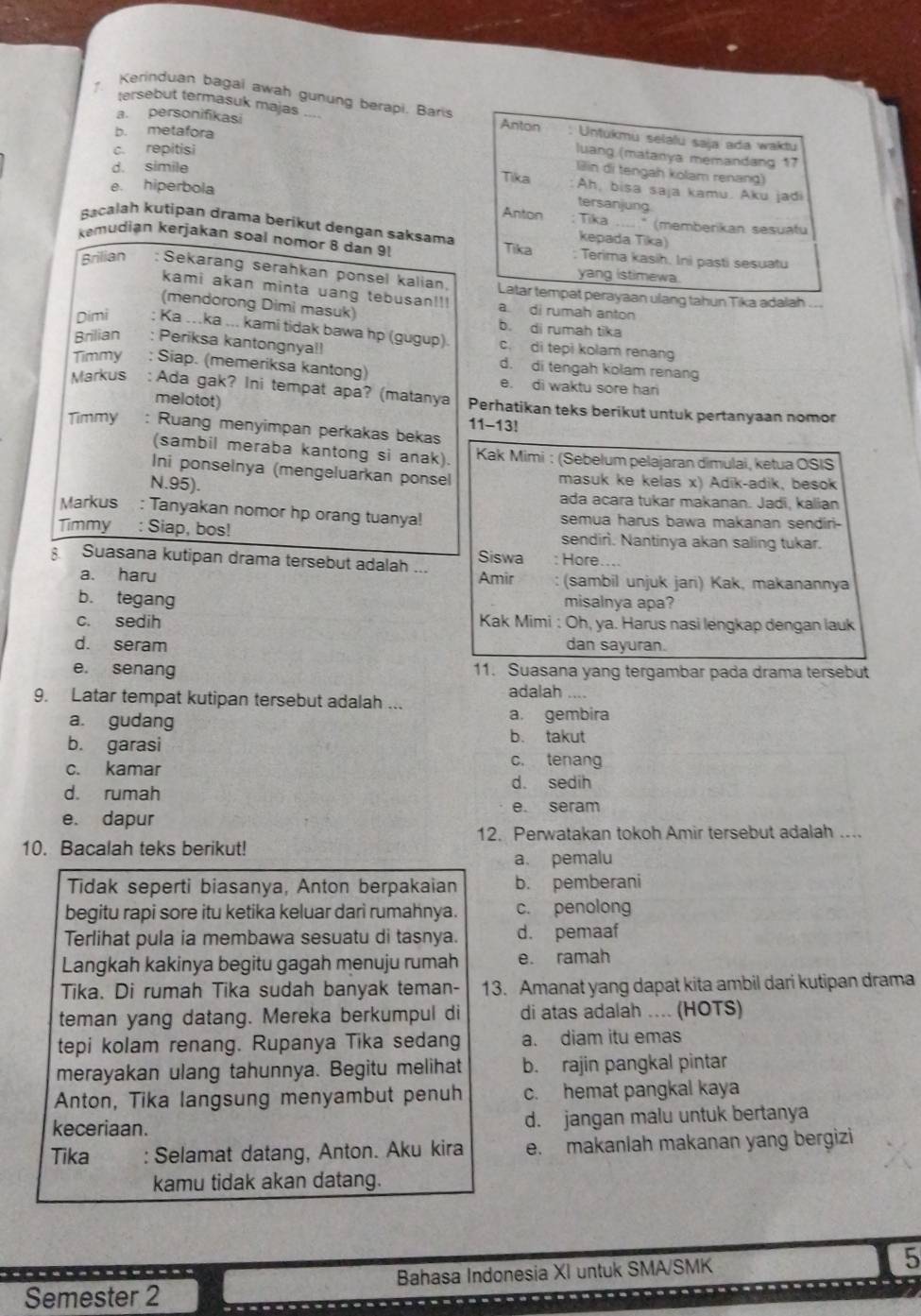 Kerinduan bagai awah gunung berapi. Baris
a. personifikasi
tersebut termasuk majas Anton : Untukmu selaïu saja ada waktu
b. metafora
c. repitisi
luang (matanya memandang 17
d. simile
Tika lllin di tengah kolam renang)
e. hiperbola
Ah, bisa saja kamu. Aku jadi
tersanjung
Anton : Tika ......" (memberikan sesuatu
Bacalah kutipan drama berikut dengan saksama kepada Tika)
kemudian kerjakan soal nomor 8 dan 9! Tika : Terima kasih, Ini pasti sesuatu
yang istimewa.
Brilian : Sekarang serahkan ponsel kalian. Latar tempat perayaan ulang tahun Tika adalah ..
kami akan minta uang tebusan!!!
(mendorong Dimi masuk) a di rumah anton
b. di rumah tika
Dimi ; Ka ..ka ... kami tidak bawa hp (gugup) c. di tepi kolam renang
Brilian : Periksa kantongnya!! d. di tengah kolam renang
Timmy : Siap. (memeriksa kantong) e. di waktu sore hari
Markus : Ada gak? Ini tempat apa? (matanya Perhatikan teks berikut untuk pertanyaan nomor
melotot)
11-13!
Timmy : Ruang menyimpan perkakas bekas
(sambil meraba kantong si anak)  Kak Mimi : (Sebelum pelajaran dimulai, ketua OSIS
Ini ponselnya (mengeluarkan ponsel masuk ke kelas x) Adik-adik, besok
N.95). ada acara tukar makanan. Jadi, kalian
Markus  : Tanyakan nomor hp orang tuanya! semua harus bawa makanan sendiri-
Timmy : Siap, bos! sendirì. Nantinya akan saling tukar.
Siswa
Suasana kutipan drama tersebut adalah ... : Höre....
a. haru Amir (sambil unjuk jari) Kak, makanannya
b. tegang misalnya apa?
c. sedih  Kak Mimi : Oh, ya. Harus nasi lengkap dengan lauk
d. seram dan sayuran.
e. senang 11. Suasana yang tergambar pada drama tersebut
adalah ....
9. Latar tempat kutipan tersebut adalah ...
a. gudang a. gembira
b. garasi
b. takut
c. kamar c. tenang
d. rumah
d. sedih
e. seram
e. dapur
12. Perwatakan tokoh Amir tersebut adalah ....
10. Bacalah teks berikut!
a、 pemalu
Tidak seperti biasanya, Anton berpakaian b. pemberani
begitu rapi sore itu ketika keluar dari rumahnya. c. penolong
Terlihat pula ia membawa sesuatu di tasnya. d. pemaaf
Langkah kakinya begitu gagah menuju rumah e. ramah
Tika. Di rumah Tika sudah banyak teman- 13. Amanat yang dapat kita ambil dari kutipan drama
teman yang datang. Mereka berkumpul di di atas adalah .... (HOTS)
tepi kolam renang. Rupanya Tika sedang a. diam itu emas
merayakan ulang tahunnya. Begitu melihat b. rajin pangkal pintar
Anton, Tika langsung menyambut penuh c. hemat pangkal kaya
keceriaan. d. jangan malu untuk bertanya
Tika : Selamat datang, Anton. Aku kira e. makanlah makanan yang bergizi
kamu tidak akan datang.
Semester 2 Bahasa Indonesia XI untuk SMA/SMK
5