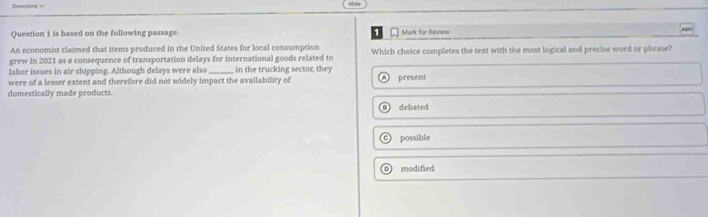 Directions v HGde
Question 1 is based on the following passage. 1 Mark for Review
An economist claimed that items produced in the United States for local consumption Which choice completes the text with the most logical and precise word or phrase?
grew in 2021 as a consequence of transportation delays for international goods related to
labor issues in air shipping. Although delays were also _in the trucking sector, they
A )
were of a lesser extent and therefore did not widely impact the availability of present
domestically made products.
debated
possible
modified