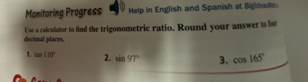 Monitoring Progress Help in English and Spanish at BigldeasMat 
Use a calculator to find the trigonometric ratio. Round your answer to fou 
decimal places. 
1. tan 110°
2. sin 97° 3. cos 165°